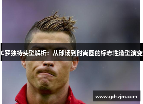 C罗独特头型解析：从球场到时尚圈的标志性造型演变