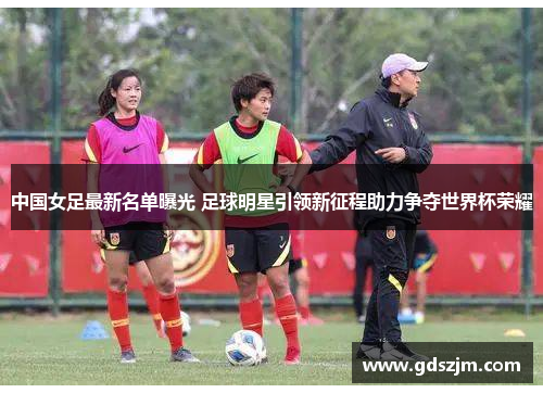 中国女足最新名单曝光 足球明星引领新征程助力争夺世界杯荣耀