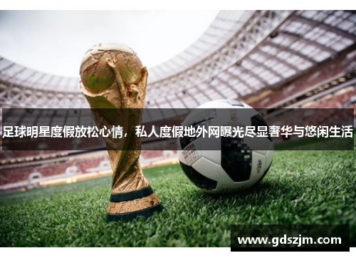 足球明星度假放松心情，私人度假地外网曝光尽显奢华与悠闲生活