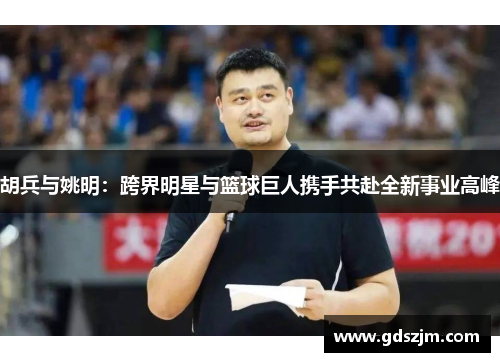 胡兵与姚明：跨界明星与篮球巨人携手共赴全新事业高峰