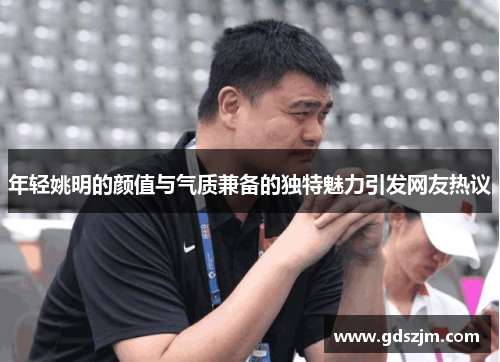 年轻姚明的颜值与气质兼备的独特魅力引发网友热议