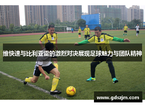 维快速与比利亚雷的激烈对决展现足球魅力与团队精神